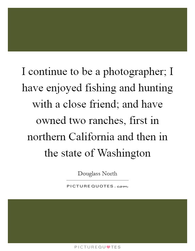 I continue to be a photographer; I have enjoyed fishing and hunting with a close friend; and have owned two ranches, first in northern California and then in the state of Washington Picture Quote #1