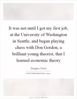 It was not until I got my first job, at the University of Washington in Seattle, and began playing chess with Don Gordon, a brilliant young theorist, that I learned economic theory Picture Quote #1