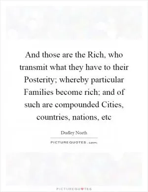 And those are the Rich, who transmit what they have to their Posterity; whereby particular Families become rich; and of such are compounded Cities, countries, nations, etc Picture Quote #1