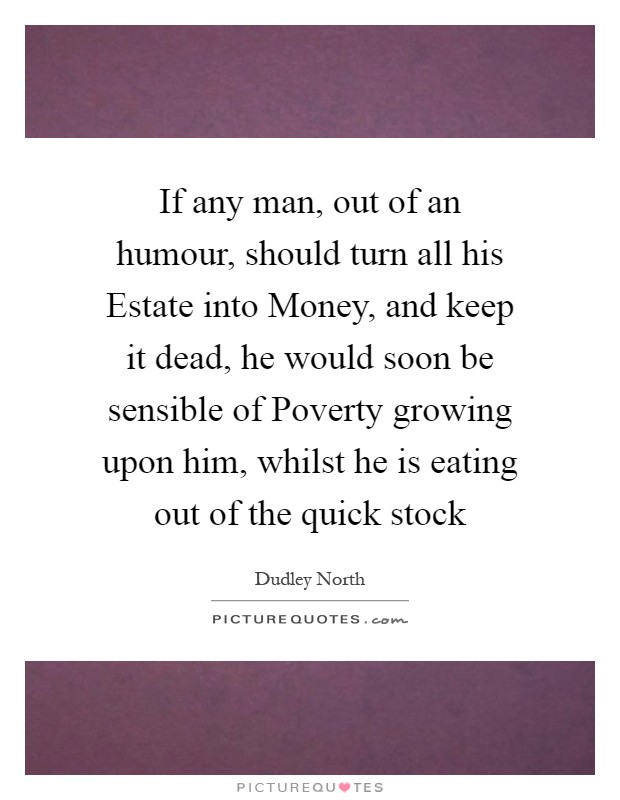 If any man, out of an humour, should turn all his Estate into Money, and keep it dead, he would soon be sensible of Poverty growing upon him, whilst he is eating out of the quick stock Picture Quote #1