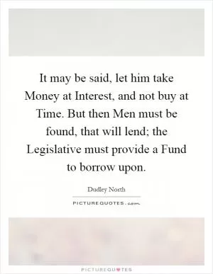 It may be said, let him take Money at Interest, and not buy at Time. But then Men must be found, that will lend; the Legislative must provide a Fund to borrow upon Picture Quote #1