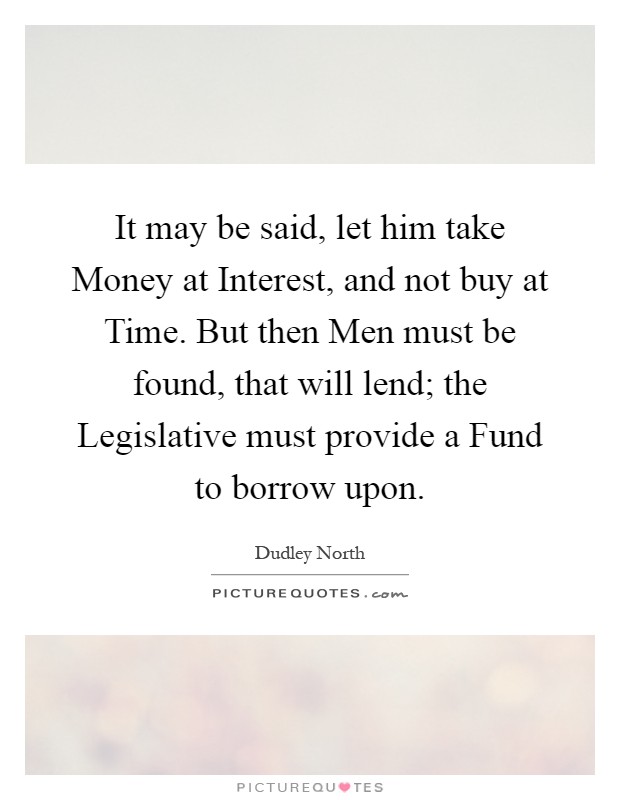 It may be said, let him take Money at Interest, and not buy at Time. But then Men must be found, that will lend; the Legislative must provide a Fund to borrow upon Picture Quote #1