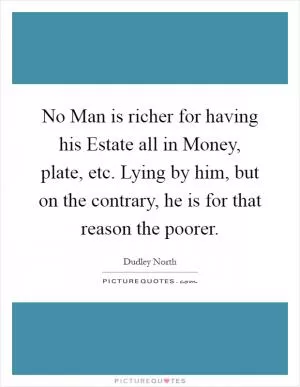 No Man is richer for having his Estate all in Money, plate, etc. Lying by him, but on the contrary, he is for that reason the poorer Picture Quote #1