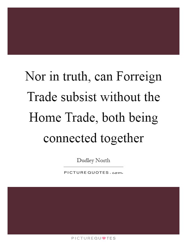 Nor in truth, can Forreign Trade subsist without the Home Trade, both being connected together Picture Quote #1