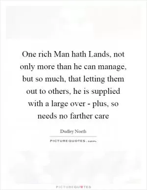 One rich Man hath Lands, not only more than he can manage, but so much, that letting them out to others, he is supplied with a large over - plus, so needs no farther care Picture Quote #1
