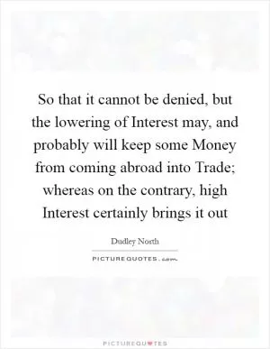 So that it cannot be denied, but the lowering of Interest may, and probably will keep some Money from coming abroad into Trade; whereas on the contrary, high Interest certainly brings it out Picture Quote #1