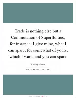 Trade is nothing else but a Commutation of Superfluities; for instance: I give mine, what I can spare, for somewhat of yours, which I want, and you can spare Picture Quote #1
