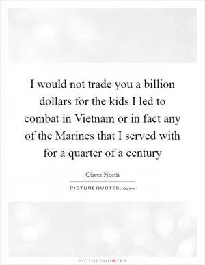 I would not trade you a billion dollars for the kids I led to combat in Vietnam or in fact any of the Marines that I served with for a quarter of a century Picture Quote #1