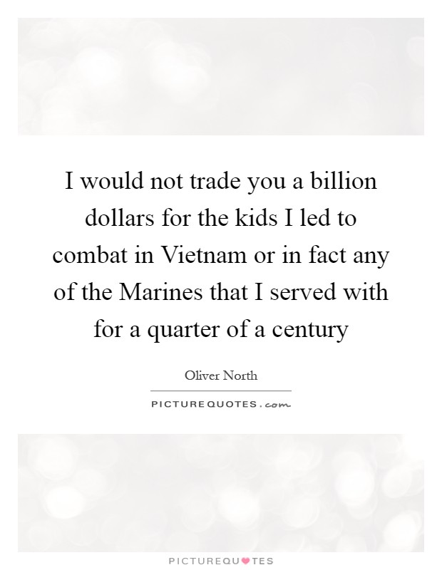 I would not trade you a billion dollars for the kids I led to combat in Vietnam or in fact any of the Marines that I served with for a quarter of a century Picture Quote #1