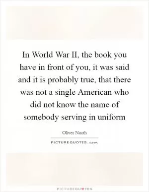 In World War II, the book you have in front of you, it was said and it is probably true, that there was not a single American who did not know the name of somebody serving in uniform Picture Quote #1