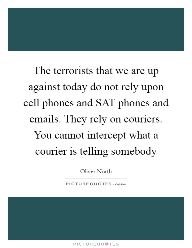 The terrorists that we are up against today do not rely upon cell phones and SAT phones and emails. They rely on couriers. You cannot intercept what a courier is telling somebody Picture Quote #1