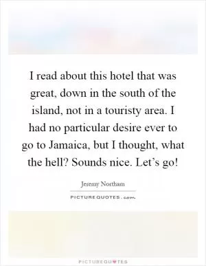 I read about this hotel that was great, down in the south of the island, not in a touristy area. I had no particular desire ever to go to Jamaica, but I thought, what the hell? Sounds nice. Let’s go! Picture Quote #1
