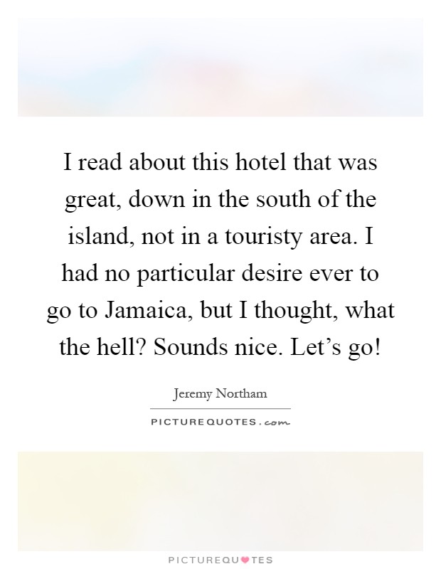 I read about this hotel that was great, down in the south of the island, not in a touristy area. I had no particular desire ever to go to Jamaica, but I thought, what the hell? Sounds nice. Let's go! Picture Quote #1