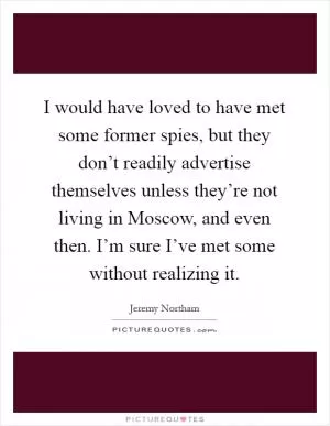 I would have loved to have met some former spies, but they don’t readily advertise themselves unless they’re not living in Moscow, and even then. I’m sure I’ve met some without realizing it Picture Quote #1
