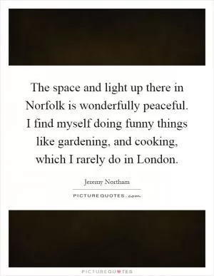 The space and light up there in Norfolk is wonderfully peaceful. I find myself doing funny things like gardening, and cooking, which I rarely do in London Picture Quote #1