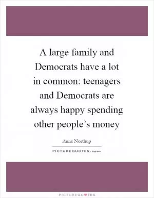 A large family and Democrats have a lot in common: teenagers and Democrats are always happy spending other people’s money Picture Quote #1