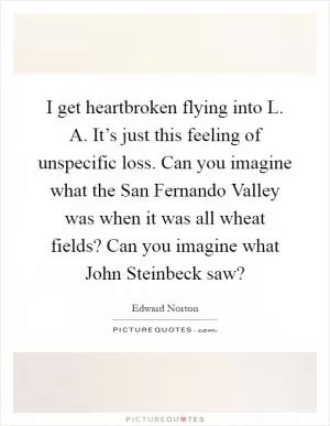 I get heartbroken flying into L. A. It’s just this feeling of unspecific loss. Can you imagine what the San Fernando Valley was when it was all wheat fields? Can you imagine what John Steinbeck saw? Picture Quote #1