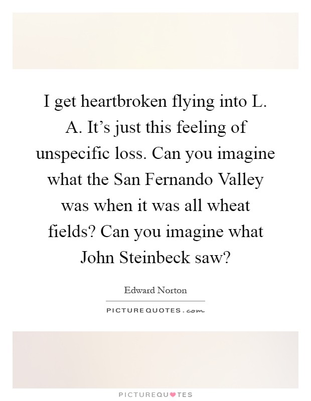 I get heartbroken flying into L. A. It's just this feeling of unspecific loss. Can you imagine what the San Fernando Valley was when it was all wheat fields? Can you imagine what John Steinbeck saw? Picture Quote #1