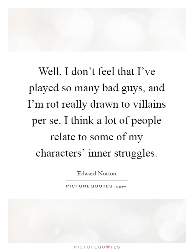 Well, I don't feel that I've played so many bad guys, and I'm rot really drawn to villains per se. I think a lot of people relate to some of my characters' inner struggles Picture Quote #1