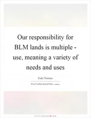 Our responsibility for BLM lands is multiple - use, meaning a variety of needs and uses Picture Quote #1