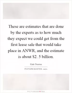 These are estimates that are done by the experts as to how much they expect we could get from the first lease sale that would take place in ANWR, and the estimate is about $2. 5 billion Picture Quote #1