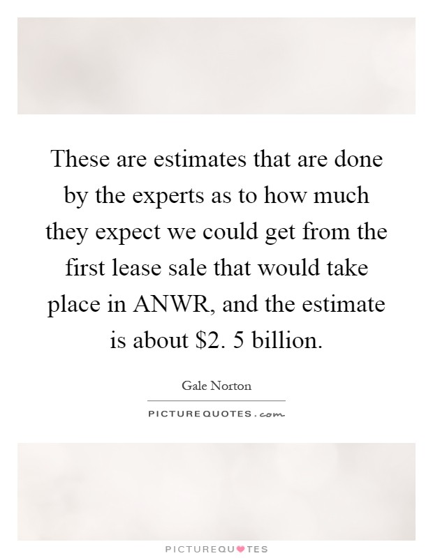 These are estimates that are done by the experts as to how much they expect we could get from the first lease sale that would take place in ANWR, and the estimate is about $2. 5 billion Picture Quote #1