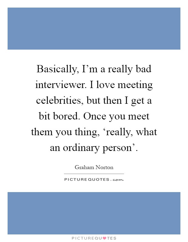 Basically, I'm a really bad interviewer. I love meeting celebrities, but then I get a bit bored. Once you meet them you thing, ‘really, what an ordinary person' Picture Quote #1