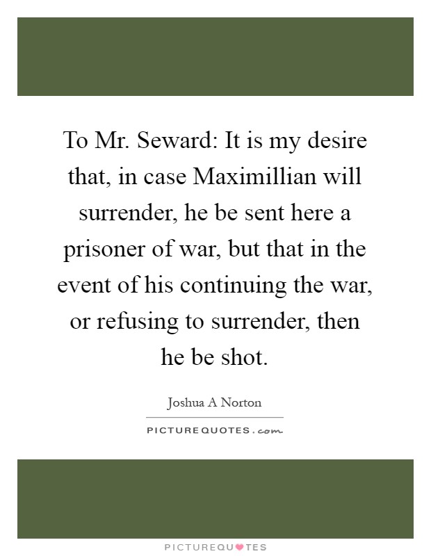 To Mr. Seward: It is my desire that, in case Maximillian will surrender, he be sent here a prisoner of war, but that in the event of his continuing the war, or refusing to surrender, then he be shot Picture Quote #1