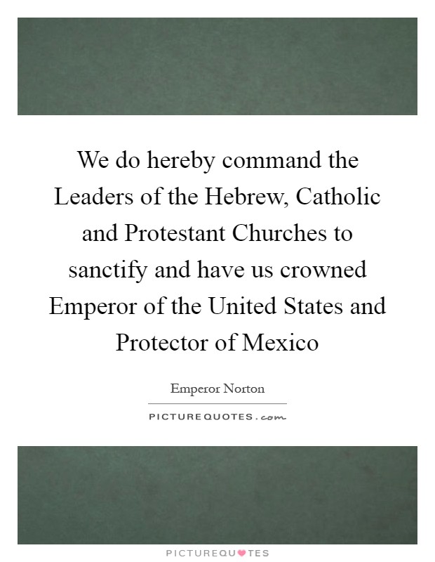 We do hereby command the Leaders of the Hebrew, Catholic and Protestant Churches to sanctify and have us crowned Emperor of the United States and Protector of Mexico Picture Quote #1