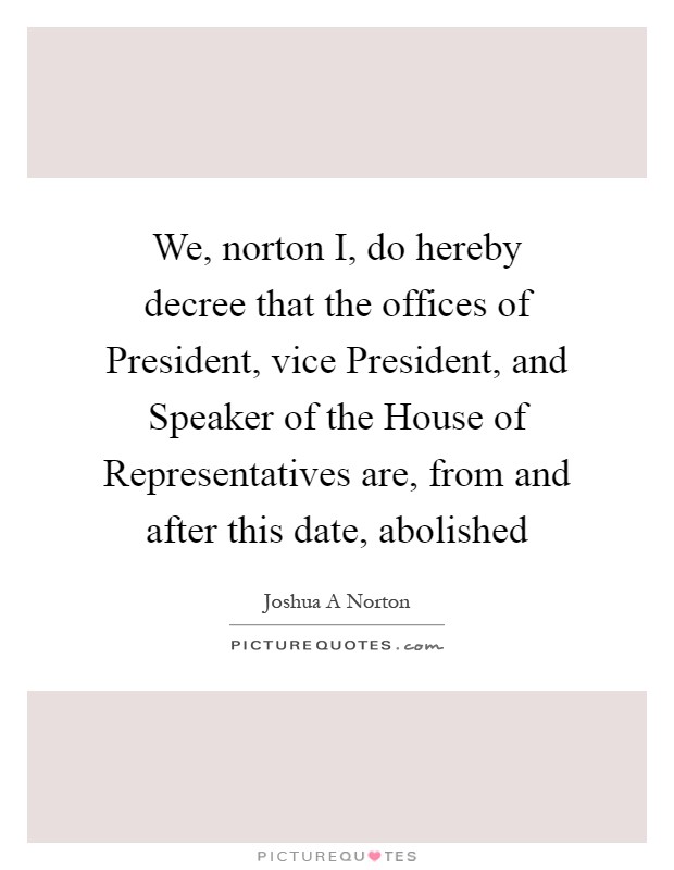 We, norton I, do hereby decree that the offices of President, vice President, and Speaker of the House of Representatives are, from and after this date, abolished Picture Quote #1