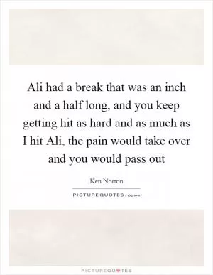 Ali had a break that was an inch and a half long, and you keep getting hit as hard and as much as I hit Ali, the pain would take over and you would pass out Picture Quote #1
