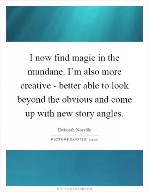 I now find magic in the mundane. I’m also more creative - better able to look beyond the obvious and come up with new story angles Picture Quote #1