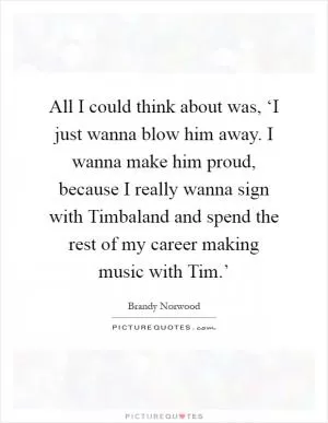 All I could think about was, ‘I just wanna blow him away. I wanna make him proud, because I really wanna sign with Timbaland and spend the rest of my career making music with Tim.’ Picture Quote #1