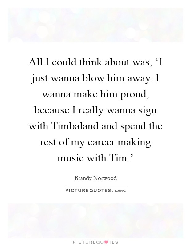 All I could think about was, ‘I just wanna blow him away. I wanna make him proud, because I really wanna sign with Timbaland and spend the rest of my career making music with Tim.' Picture Quote #1