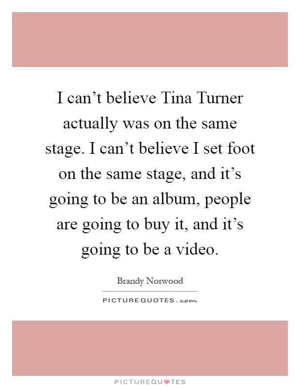 I can't believe Tina Turner actually was on the same stage. I can't believe I set foot on the same stage, and it's going to be an album, people are going to buy it, and it's going to be a video Picture Quote #1