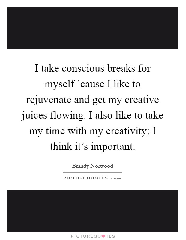 I take conscious breaks for myself ‘cause I like to rejuvenate and get my creative juices flowing. I also like to take my time with my creativity; I think it's important Picture Quote #1