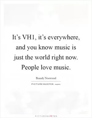 It’s VH1, it’s everywhere, and you know music is just the world right now. People love music Picture Quote #1