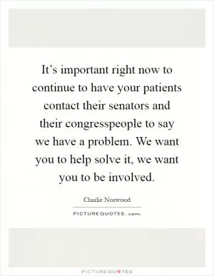 It’s important right now to continue to have your patients contact their senators and their congresspeople to say we have a problem. We want you to help solve it, we want you to be involved Picture Quote #1