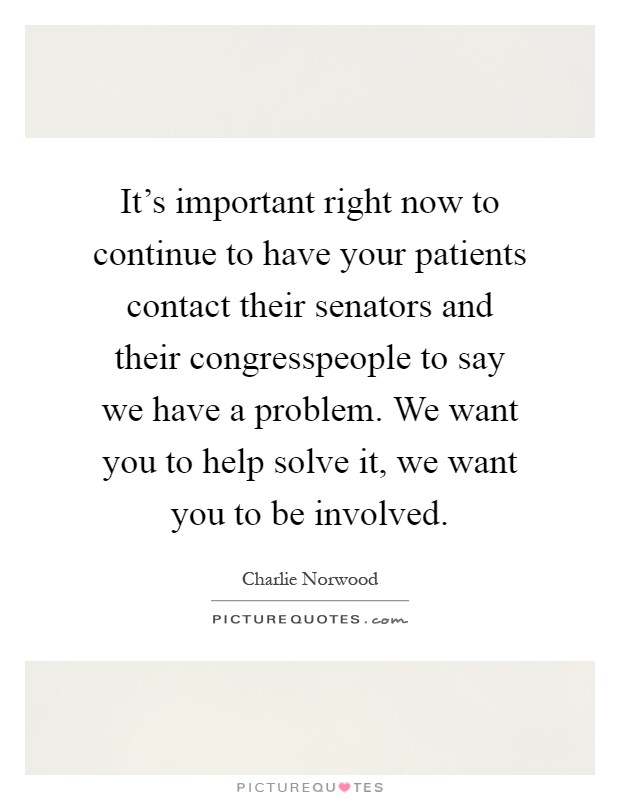 It's important right now to continue to have your patients contact their senators and their congresspeople to say we have a problem. We want you to help solve it, we want you to be involved Picture Quote #1