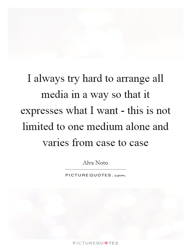I always try hard to arrange all media in a way so that it expresses what I want - this is not limited to one medium alone and varies from case to case Picture Quote #1