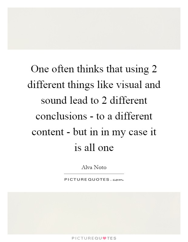 One often thinks that using 2 different things like visual and sound lead to 2 different conclusions - to a different content - but in in my case it is all one Picture Quote #1
