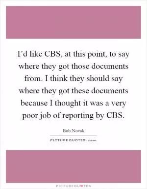 I’d like CBS, at this point, to say where they got those documents from. I think they should say where they got these documents because I thought it was a very poor job of reporting by CBS Picture Quote #1