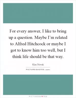 For every answer, I like to bring up a question. Maybe I’m related to Alfred Hitchcock or maybe I got to know him too well, but I think life should be that way Picture Quote #1