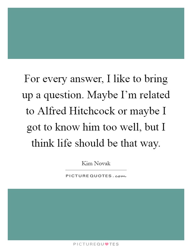 For every answer, I like to bring up a question. Maybe I'm related to Alfred Hitchcock or maybe I got to know him too well, but I think life should be that way Picture Quote #1