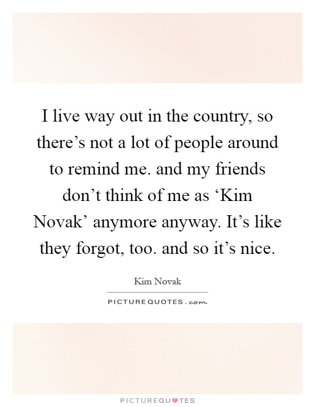 I live way out in the country, so there's not a lot of people around to remind me. and my friends don't think of me as ‘Kim Novak' anymore anyway. It's like they forgot, too. and so it's nice Picture Quote #1