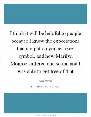 I think it will be helpful to people because I know the expectations that are put on you as a sex symbol, and how Marilyn Monroe suffered and so on, and I was able to get free of that Picture Quote #1