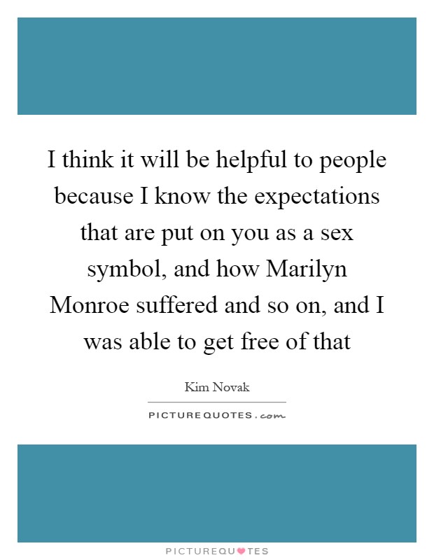 I think it will be helpful to people because I know the expectations that are put on you as a sex symbol, and how Marilyn Monroe suffered and so on, and I was able to get free of that Picture Quote #1