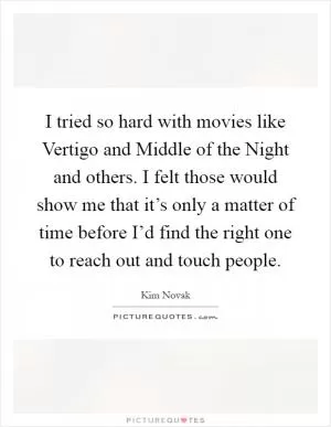 I tried so hard with movies like Vertigo and Middle of the Night and others. I felt those would show me that it’s only a matter of time before I’d find the right one to reach out and touch people Picture Quote #1