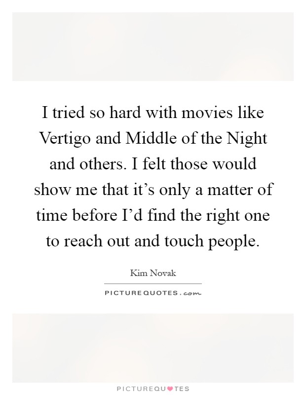 I tried so hard with movies like Vertigo and Middle of the Night and others. I felt those would show me that it's only a matter of time before I'd find the right one to reach out and touch people Picture Quote #1