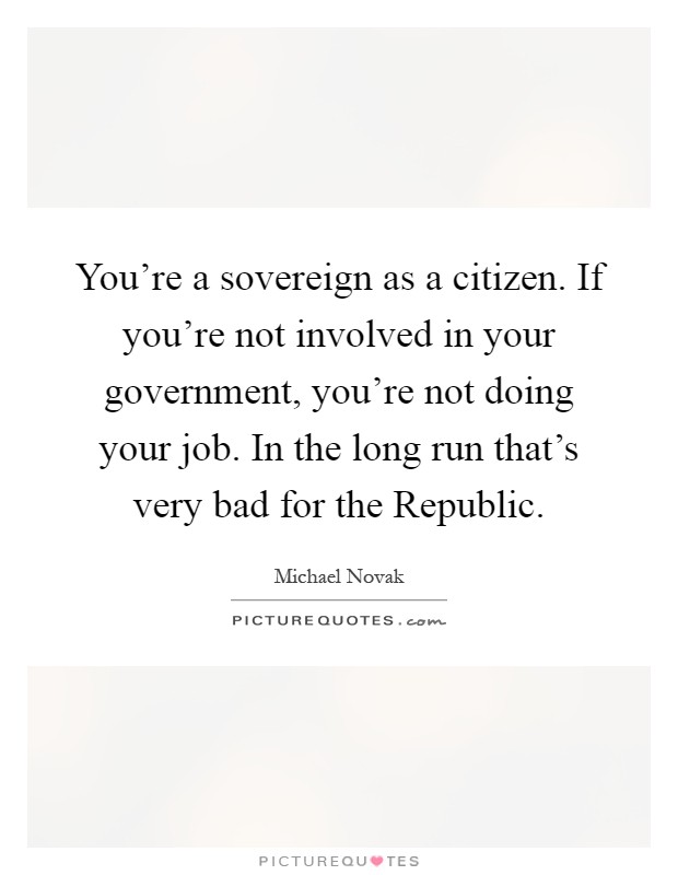 You're a sovereign as a citizen. If you're not involved in your government, you're not doing your job. In the long run that's very bad for the Republic Picture Quote #1